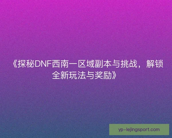 《探秘DNF西南一区域副本与挑战，解锁全新玩法与奖励》